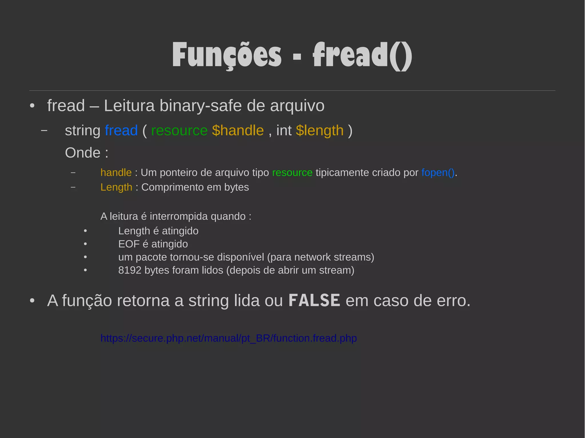 Funções - fread()
● fread – Leitura binary-safe de arquivo
– string fread ( resource $handle , int $length )
Onde :
– handle : Um ponteiro de arquivo tipo resource tipicamente criado por fopen().
– Length : Comprimento em bytes
A leitura é interrompida quando :
●
Length é atingido
●
EOF é atingido
● um pacote tornou-se disponível (para network streams)
● 8192 bytes foram lidos (depois de abrir um stream)
● A função retorna a string lida ou FALSE em caso de erro.
https://secure.php.net/manual/pt_BR/function.fread.php
 