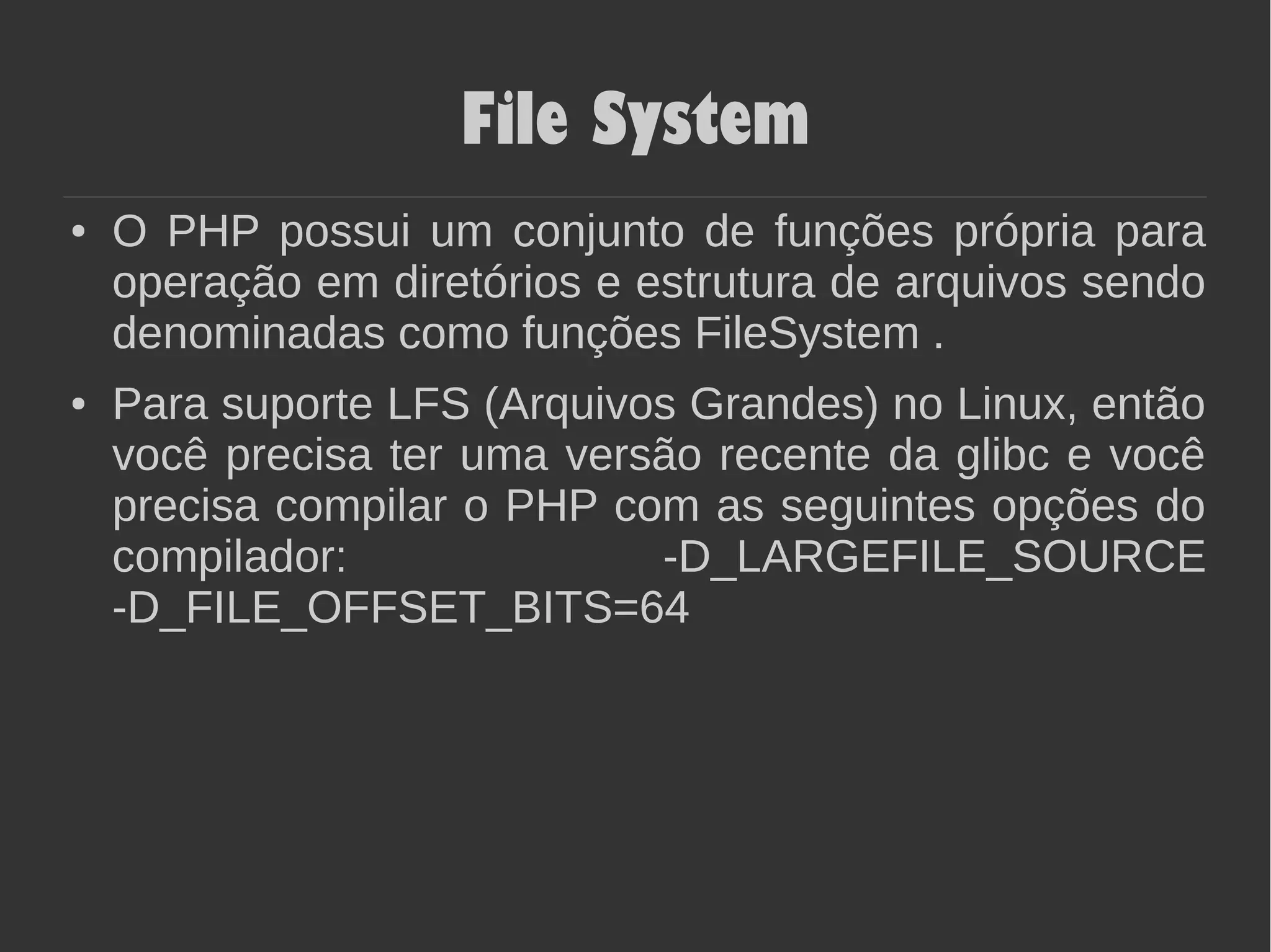 File System
● O PHP possui um conjunto de funções própria para
operação em diretórios e estrutura de arquivos sendo
denominadas como funções FileSystem .
● Para suporte LFS (Arquivos Grandes) no Linux, então
você precisa ter uma versão recente da glibc e você
precisa compilar o PHP com as seguintes opções do
compilador: -D_LARGEFILE_SOURCE
-D_FILE_OFFSET_BITS=64
 