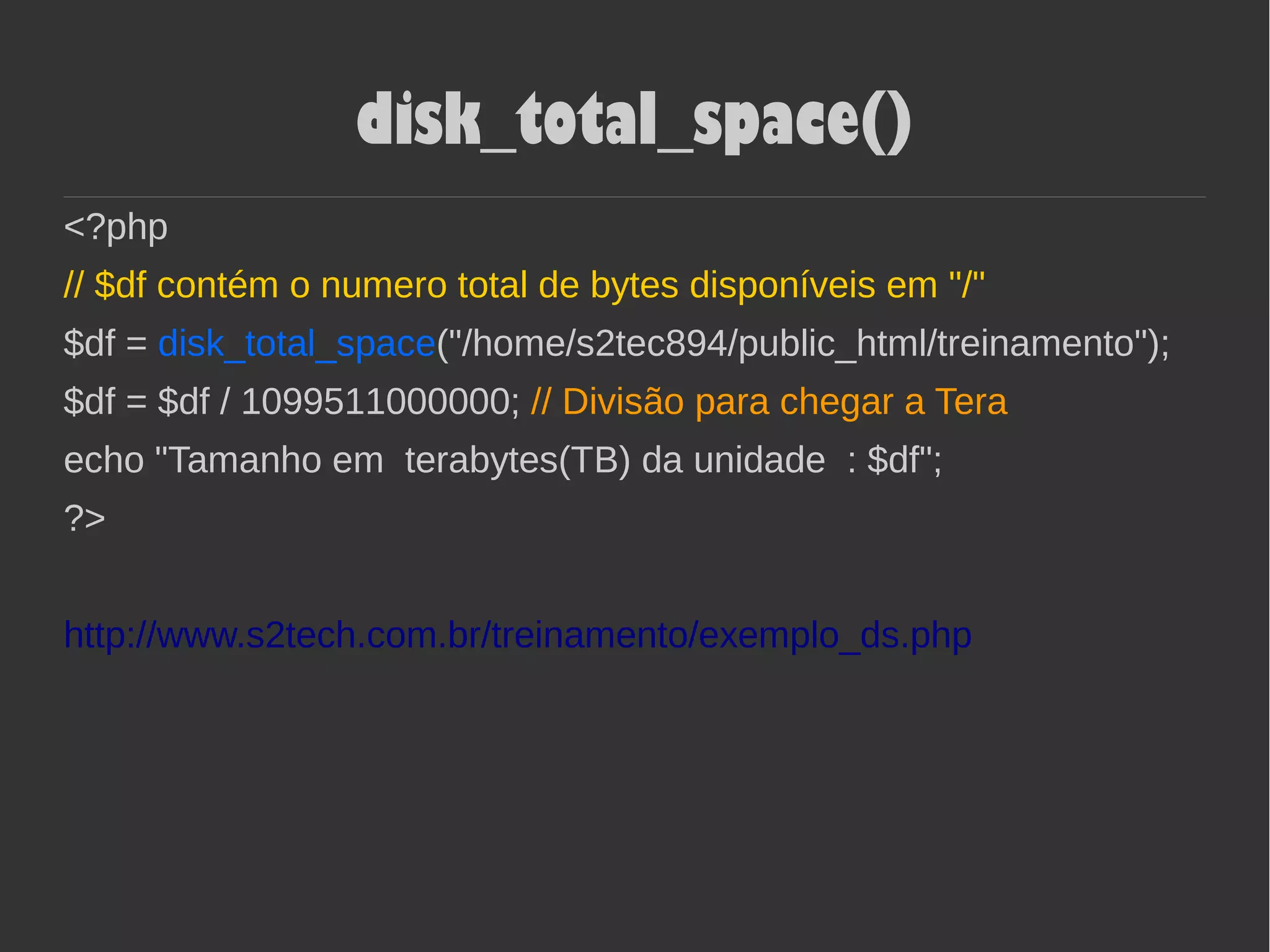 disk_total_space()
<?php
// $df contém o numero total de bytes disponíveis em "/"
$df = disk_total_space("/home/s2tec894/public_html/treinamento");
$df = $df / 1099511000000; // Divisão para chegar a Tera
echo "Tamanho em terabytes(TB) da unidade : $df";
?>
http://www.s2tech.com.br/treinamento/exemplo_ds.php
 