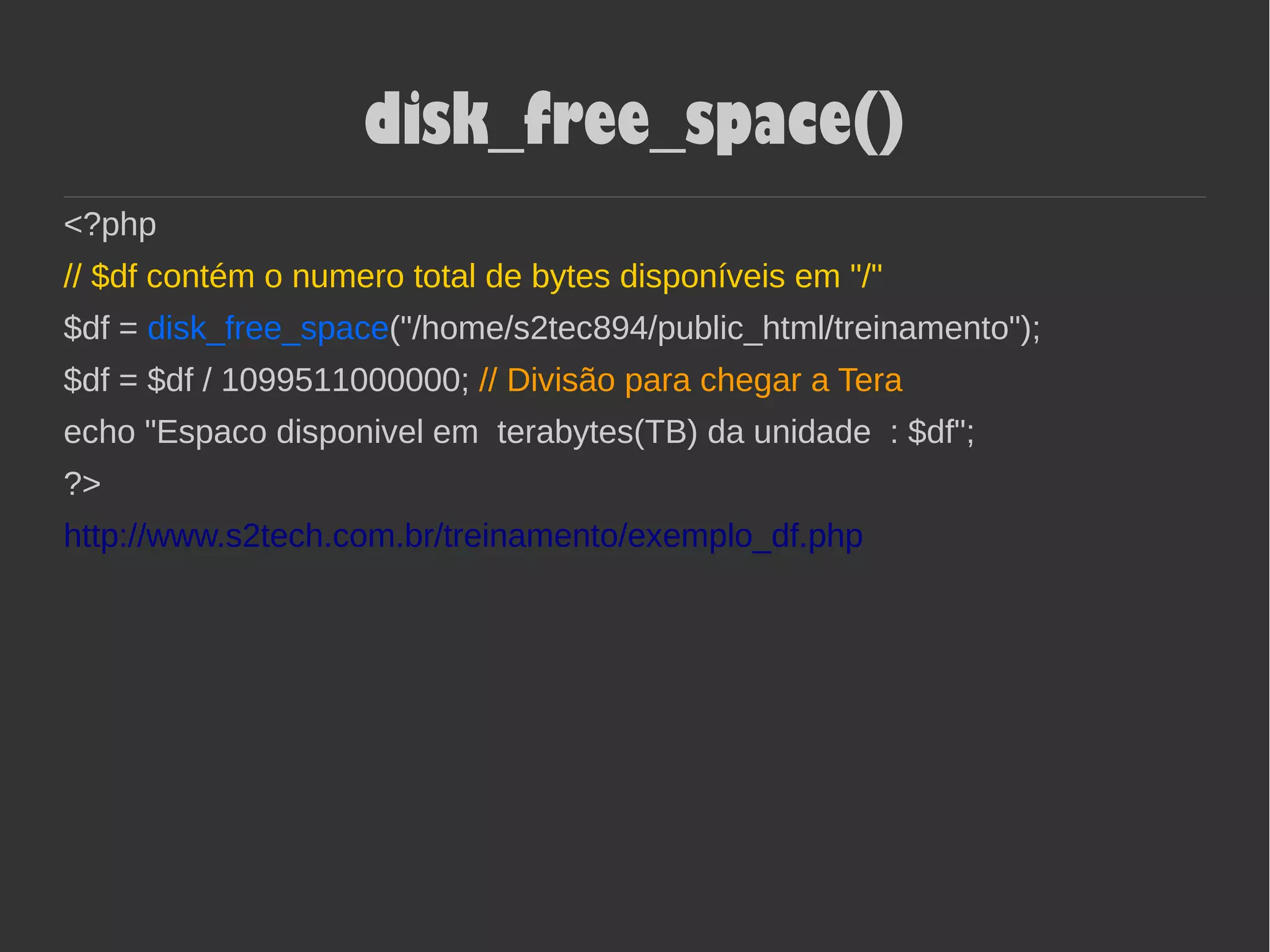 disk_free_space()
<?php
// $df contém o numero total de bytes disponíveis em "/"
$df = disk_free_space("/home/s2tec894/public_html/treinamento");
$df = $df / 1099511000000; // Divisão para chegar a Tera
echo "Espaco disponivel em terabytes(TB) da unidade : $df";
?>
http://www.s2tech.com.br/treinamento/exemplo_df.php
 