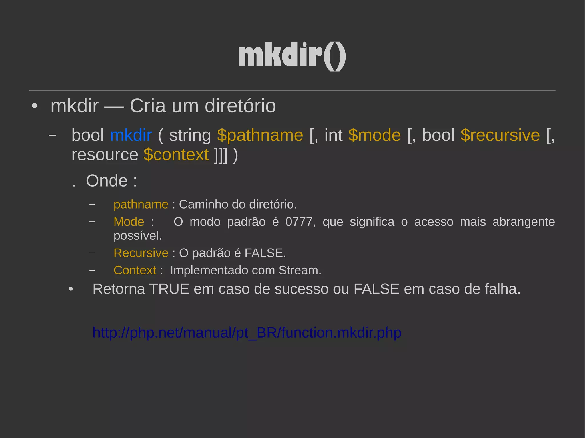 mkdir()
● mkdir — Cria um diretório
– bool mkdir ( string $pathname [, int $mode [, bool $recursive [,
resource $context ]]] )
. Onde :
– pathname : Caminho do diretório.
– Mode : O modo padrão é 0777, que significa o acesso mais abrangente
possível.
– Recursive : O padrão é FALSE.
– Context : Implementado com Stream.
● Retorna TRUE em caso de sucesso ou FALSE em caso de falha.
http://php.net/manual/pt_BR/function.mkdir.php
 