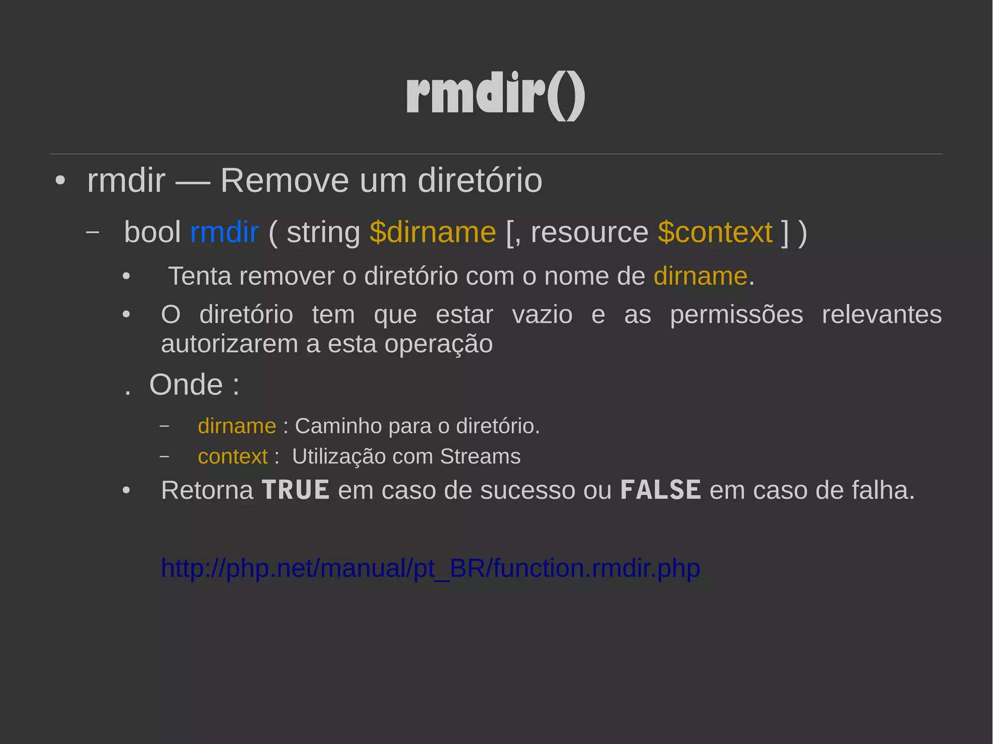 rmdir()
● rmdir — Remove um diretório
– bool rmdir ( string $dirname [, resource $context ] )
● Tenta remover o diretório com o nome de dirname.
● O diretório tem que estar vazio e as permissões relevantes
autorizarem a esta operação
. Onde :
– dirname : Caminho para o diretório.
– context : Utilização com Streams
● Retorna TRUE em caso de sucesso ou FALSE em caso de falha.
http://php.net/manual/pt_BR/function.rmdir.php
 