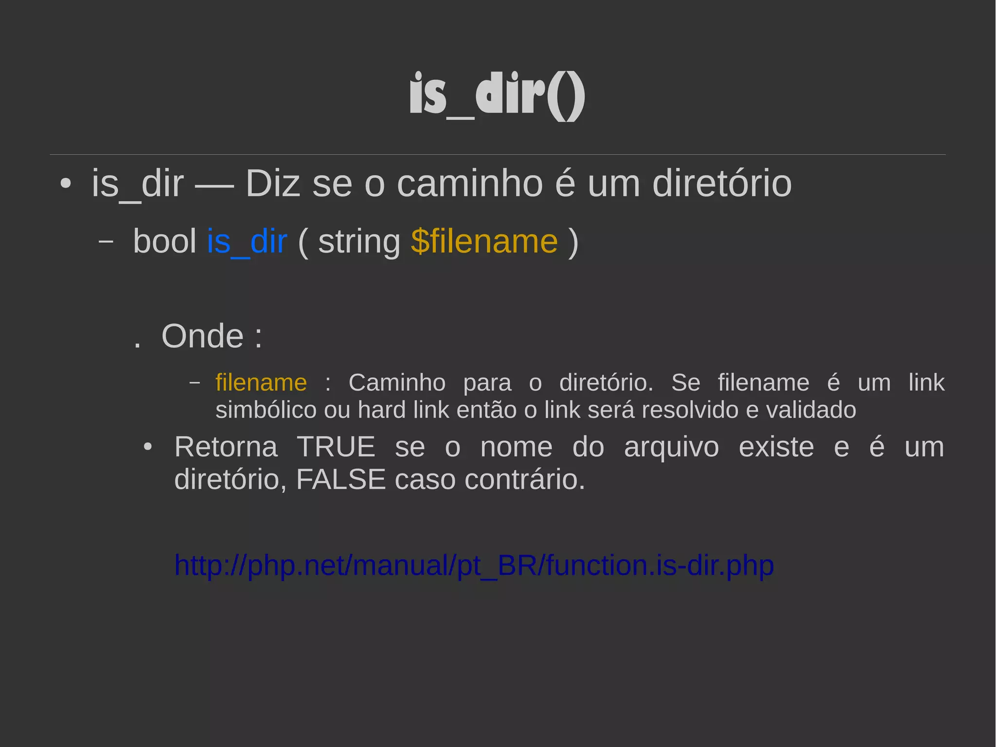 is_dir()
● is_dir — Diz se o caminho é um diretório
– bool is_dir ( string $filename )
. Onde :
– filename : Caminho para o diretório. Se filename é um link
simbólico ou hard link então o link será resolvido e validado
● Retorna TRUE se o nome do arquivo existe e é um
diretório, FALSE caso contrário.
http://php.net/manual/pt_BR/function.is-dir.php
 