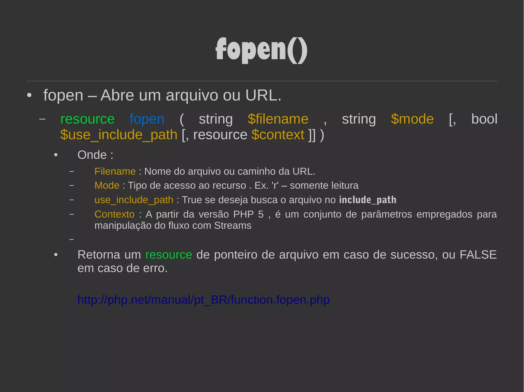 fopen()
● fopen – Abre um arquivo ou URL.
– resource fopen ( string $filename , string $mode [, bool
$use_include_path [, resource $context ]] )
● Onde :
– Filename : Nome do arquivo ou caminho da URL.
– Mode : Tipo de acesso ao recurso . Ex. 'r' – somente leitura
– use_include_path : True se deseja busca o arquivo no include_path
– Contexto : A partir da versão PHP 5 , é um conjunto de parâmetros empregados para
manipulação do fluxo com Streams
–
● Retorna um resource de ponteiro de arquivo em caso de sucesso, ou FALSE
em caso de erro.
http://php.net/manual/pt_BR/function.fopen.php
 