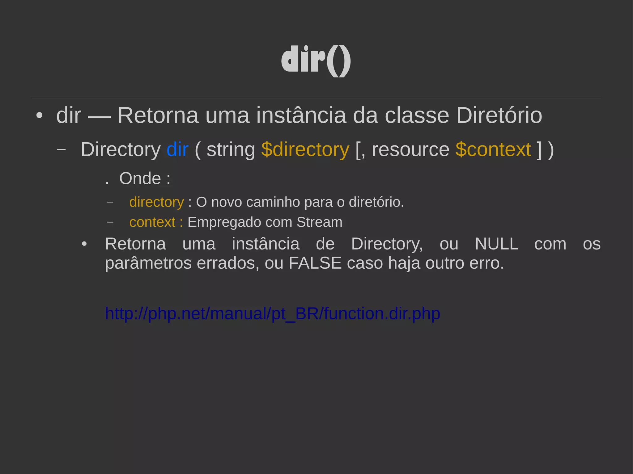 dir()
● dir — Retorna uma instância da classe Diretório
– Directory dir ( string $directory [, resource $context ] )
. Onde :
– directory : O novo caminho para o diretório.
– context : Empregado com Stream
● Retorna uma instância de Directory, ou NULL com os
parâmetros errados, ou FALSE caso haja outro erro.
http://php.net/manual/pt_BR/function.dir.php
 