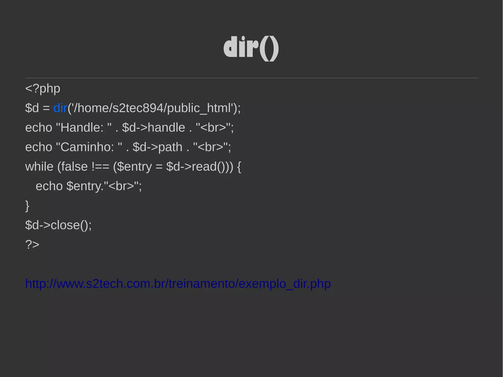 dir()
<?php
$d = dir('/home/s2tec894/public_html');
echo "Handle: " . $d->handle . "<br>";
echo "Caminho: " . $d->path . "<br>";
while (false !== ($entry = $d->read())) {
echo $entry."<br>";
}
$d->close();
?>
http://www.s2tech.com.br/treinamento/exemplo_dir.php
 