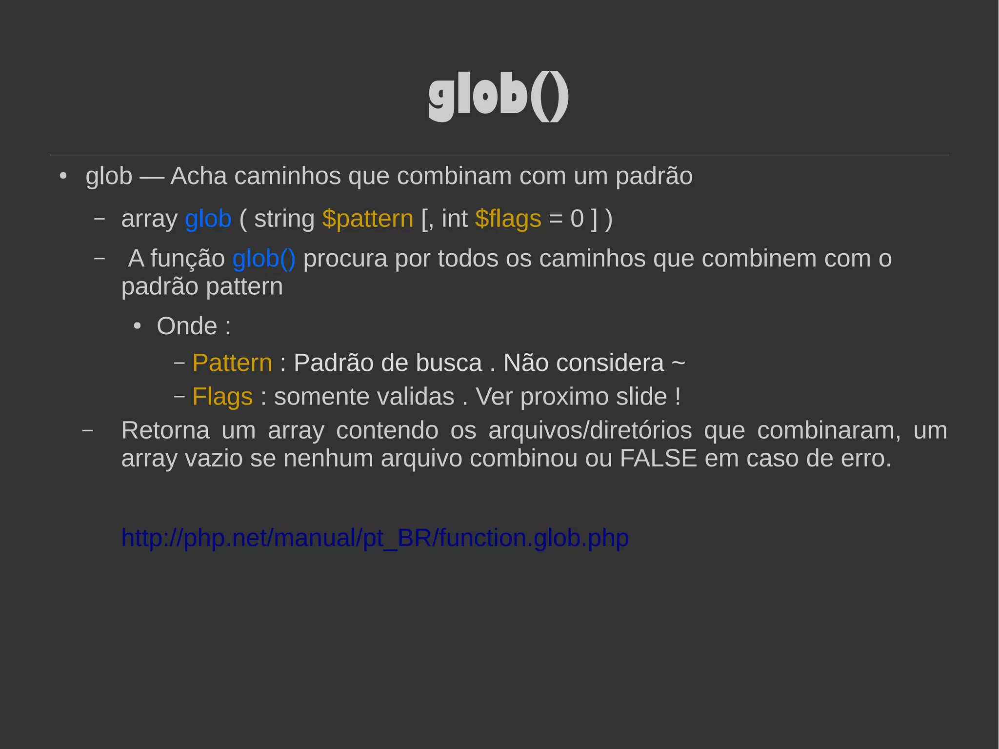 glob()
● glob — Acha caminhos que combinam com um padrão
– array glob ( string $pattern [, int $flags = 0 ] )
– A função glob() procura por todos os caminhos que combinem com o
padrão pattern
● Onde :
– Pattern : Padrão de busca . Não considera ~
– Flags : somente validas . Ver proximo slide !
– Retorna um array contendo os arquivos/diretórios que combinaram, um
array vazio se nenhum arquivo combinou ou FALSE em caso de erro.
http://php.net/manual/pt_BR/function.glob.php
 