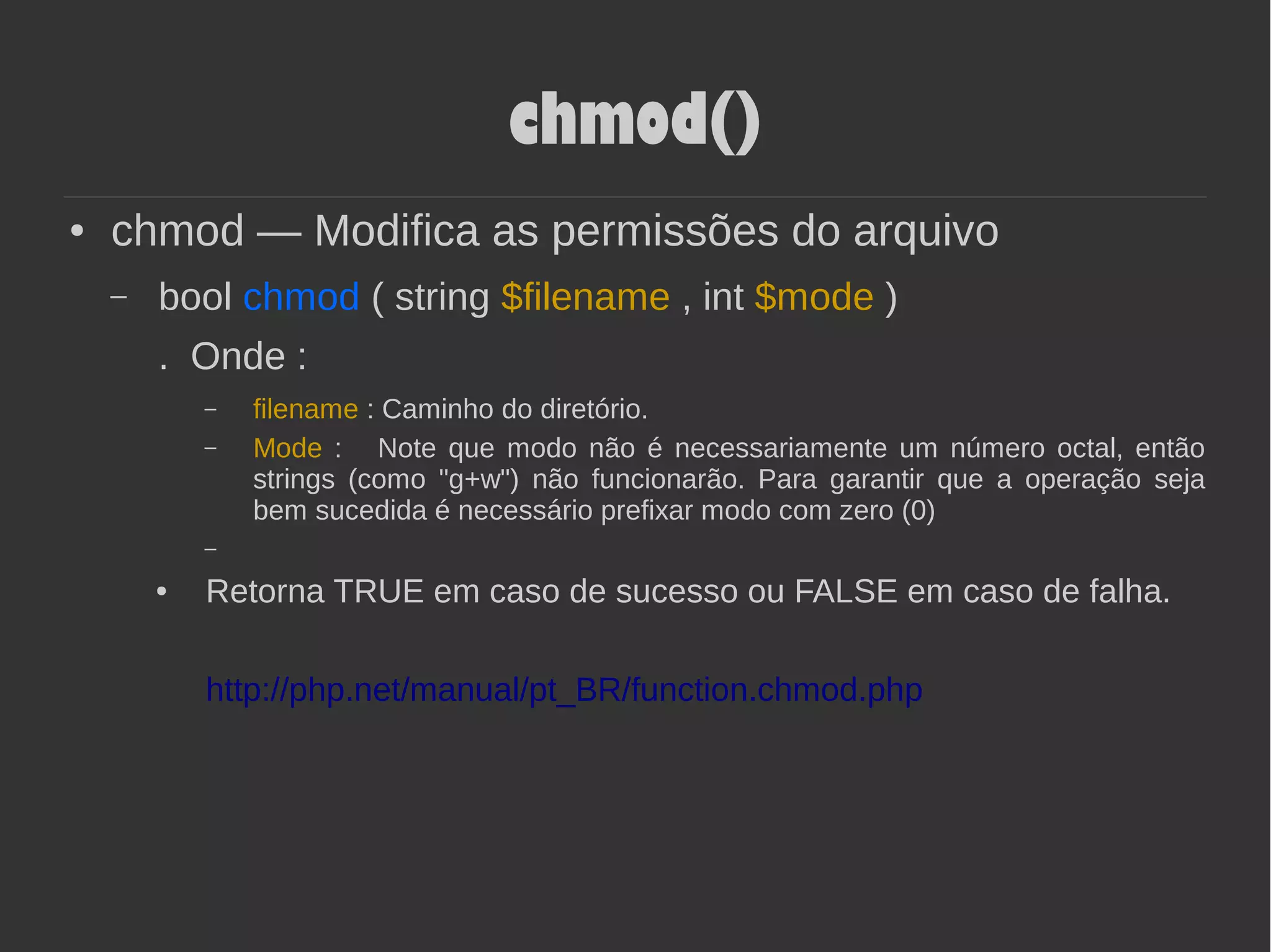 chmod()
● chmod — Modifica as permissões do arquivo
– bool chmod ( string $filename , int $mode )
. Onde :
– filename : Caminho do diretório.
– Mode : Note que modo não é necessariamente um número octal, então
strings (como "g+w") não funcionarão. Para garantir que a operação seja
bem sucedida é necessário prefixar modo com zero (0)
–
● Retorna TRUE em caso de sucesso ou FALSE em caso de falha.
http://php.net/manual/pt_BR/function.chmod.php
 