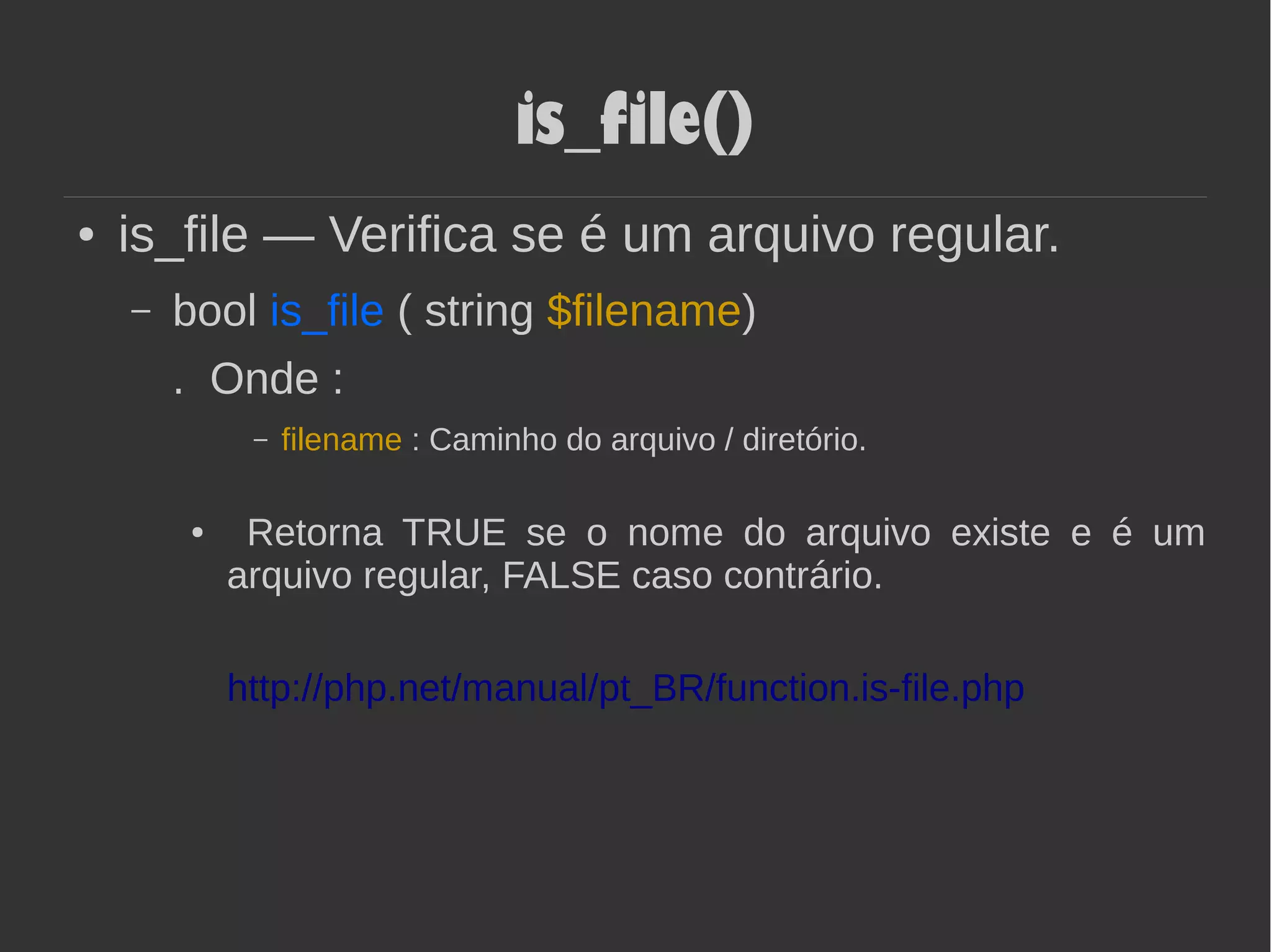 is_file()
● is_file — Verifica se é um arquivo regular.
– bool is_file ( string $filename)
. Onde :
– filename : Caminho do arquivo / diretório.
● Retorna TRUE se o nome do arquivo existe e é um
arquivo regular, FALSE caso contrário.
http://php.net/manual/pt_BR/function.is-file.php
 