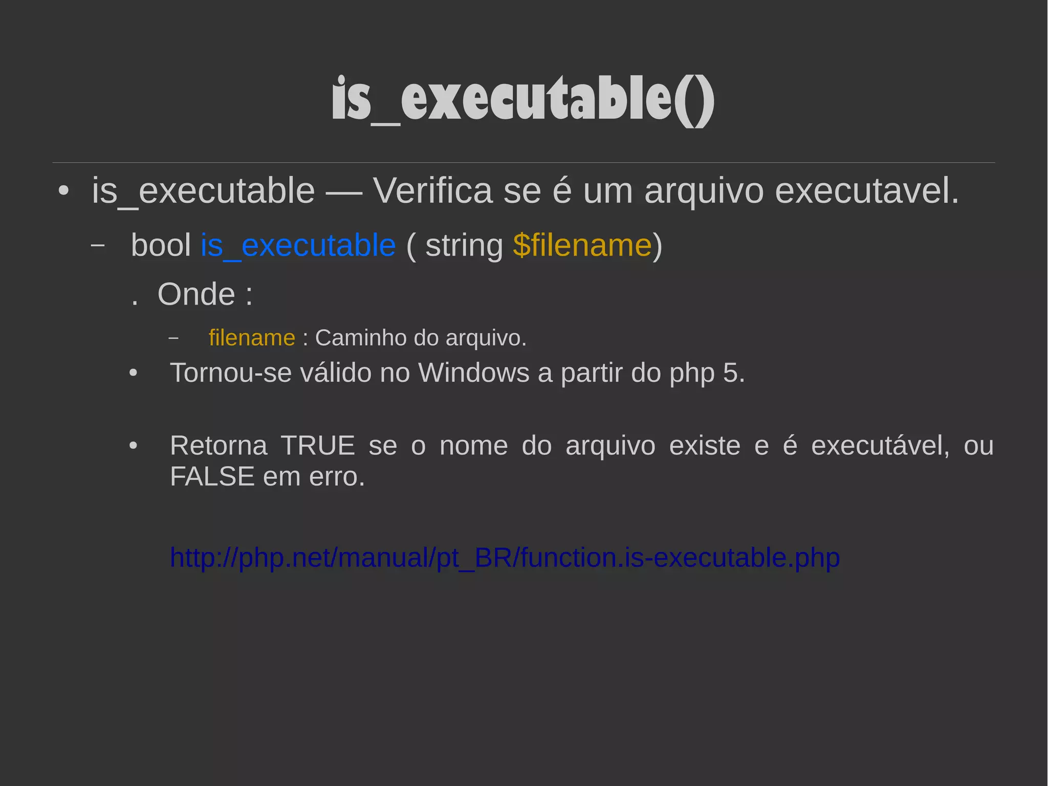 is_executable()
● is_executable — Verifica se é um arquivo executavel.
– bool is_executable ( string $filename)
. Onde :
– filename : Caminho do arquivo.
● Tornou-se válido no Windows a partir do php 5.
● Retorna TRUE se o nome do arquivo existe e é executável, ou
FALSE em erro.
http://php.net/manual/pt_BR/function.is-executable.php
 