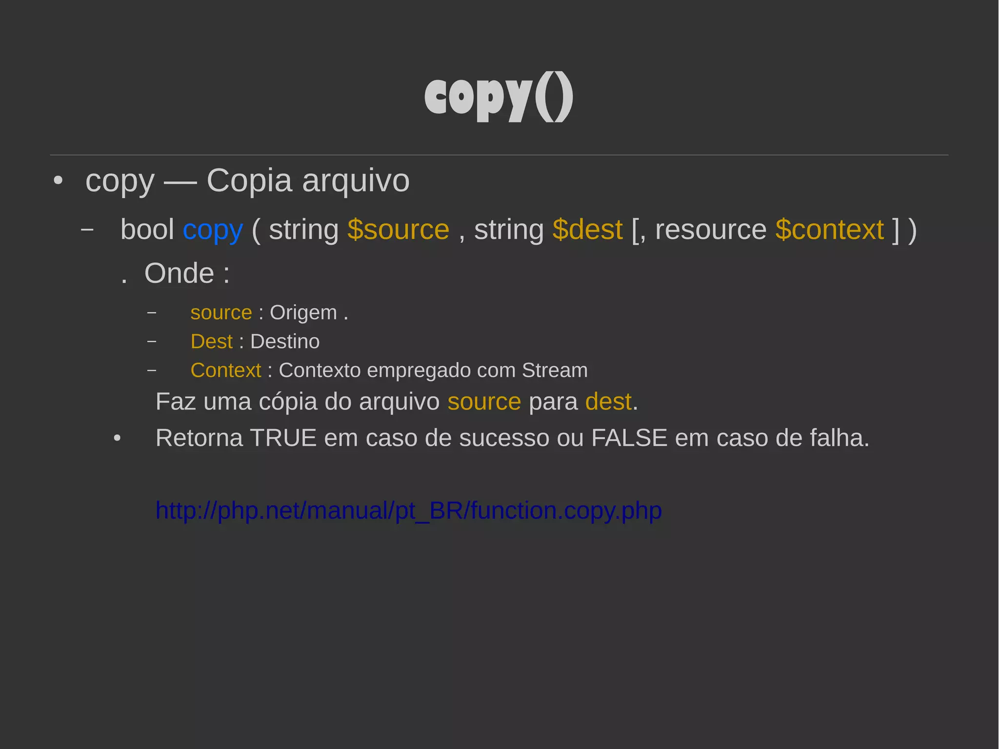 copy()
● copy — Copia arquivo
– bool copy ( string $source , string $dest [, resource $context ] )
. Onde :
– source : Origem .
– Dest : Destino
– Context : Contexto empregado com Stream
Faz uma cópia do arquivo source para dest.
● Retorna TRUE em caso de sucesso ou FALSE em caso de falha.
http://php.net/manual/pt_BR/function.copy.php
 