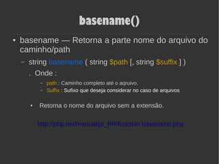 basename()
● basename — Retorna a parte nome do arquivo do
caminho/path
– string basename ( string $path [, string $suffix ] )
. Onde :
– path : Caminho completo até o aqruivo.
– Suffix : Sufixo que deseja considerar no caso de arquivos
● Retorna o nome do arquivo sem a extensão.
http://php.net/manual/pt_BR/function.basename.php
 