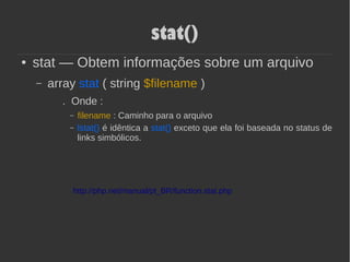 stat()
● stat — Obtem informações sobre um arquivo
– array stat ( string $filename )
. Onde :
– filename : Caminho para o arquivo
– lstat() é idêntica a stat() exceto que ela foi baseada no status de
links simbólicos.
http://php.net/manual/pt_BR/function.stat.php
 