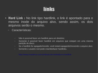 links
● Hard Link : No link tipo hardlink, o link é apontado para o
mesmo inode do arquivo alvo, sendo assim, os dois
arquivos serão o mesmo.
– Características:
– Não é possível fazer um hardlink para um diretório;
– Somente é possível fazer hardlink em arquivos que estejam em uma mesma
partição de disco;
– Se o hardlink for apagado/movido, você estará apagando/movendo o arquivo alvo;
– Somente o usuário root pode criar/desfazer hardlinks.
http://www.vivaolinux.com.br/dica/Link-simbolico-e-hardlink
 
