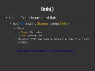 link()
● link — Criando um hard link
– bool link ( string $target , string $link )
● Onde :
– Target : Alvo do link
– Link : Nome do Link
● Retorna TRUE em caso de sucesso ou FALSE em caso
de falha.
http://php.net/manual/pt_BR/function.link.php
 