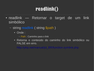 readlink()
● readlink — Retornar o target de um link
simbólico
– string readlink ( string $path )
● Onde :
– Path : Caminho para o link
● Retorna o conteúdo do caminho do link simbólico ou
FALSE em erro.
http://php.net/manual/pt_BR/function.symlink.php
 