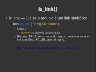 is_link()
● is_link — Diz se o arquivo é um link simbólico
– bool is_link ( string $filename )
● Onde :
– filename : O caminho para o arquivo.
● Retorna TRUE se o nome do arquivo existe e se é um
link simbólico, FALSE caso contrário.
http://php.net/manual/pt_BR/function.is-link.php
 