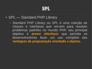 SPL
● SPL — Standard PHP Library
– Standard PHP Library ou SPL é uma coleção de
classes e interfaces que servem para resolver
problemas padrões no mundo PHP, seu principal
objetivo é prover interfaces que permita os
desenvolvedores fazer um uso completo das
vantagens da programação orientado a objetos.
 
