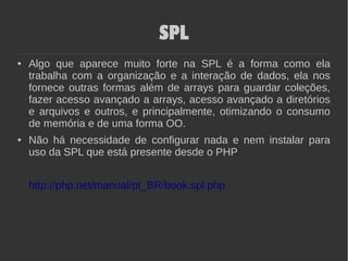 SPL
● Algo que aparece muito forte na SPL é a forma como ela
trabalha com a organização e a interação de dados, ela nos
fornece outras formas além de arrays para guardar coleções,
fazer acesso avançado a arrays, acesso avançado a diretórios
e arquivos e outros, e principalmente, otimizando o consumo
de memória e de uma forma OO.
● Não há necessidade de configurar nada e nem instalar para
uso da SPL que está presente desde o PHP
http://php.net/manual/pt_BR/book.spl.php
 
