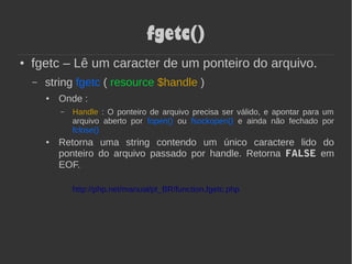 fgetc()
● fgetc – Lê um caracter de um ponteiro do arquivo.
– string fgetc ( resource $handle )
● Onde :
– Handle : O ponteiro de arquivo precisa ser válido, e apontar para um
arquivo aberto por fopen() ou fsockopen() e ainda não fechado por
fclose()
● Retorna uma string contendo um único caractere lido do
ponteiro do arquivo passado por handle. Retorna FALSE em
EOF.
http://php.net/manual/pt_BR/function.fgetc.php
 
