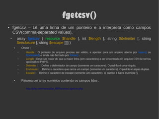 fgetcsv()
● fgetcsv – Lê uma linha de um ponteiro e a interpreta como campos
CSV(comma-separated values).
– array fgetcsv ( resource $handle [, int $length [, string $delimiter [, string
$enclosure [, string $escape ]]]] )
● Onde :
– Handle : O ponteiro de arquivo precisa ser válido, e apontar para um arquivo aberto por fopen() ou
fsockopen() e ainda não fechado por fclose() .
– Length : Deve ser maior do que a maior linha (em caracteres) a ser encontrada no arquivo CSV.Se tornou
opcional no PHP 5.
– Delimiter : Define o delimitador de campo (somente um caractere). O padrão é uma vírgula.
– Enclosure : Define o caractere que cerca um campo (somente um caractere). O padrão é aspas duplas.
– Escape : Define o caractere de escape (somente um caractere). O padrão é barra invertida ()
● Retorna um array numérico contendo os campos lidos .
http://php.net/manual/pt_BR/function.fgetcsv.php
 