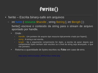 fwrite()
● fwrite – Escrita binary-safe em arquivos
– int fwrite ( resource $handle , string $string [, int $length ] )
fwrite() escreve o conteúdo da string para o stream de arquivo
apontado por handle.
● Onde :
– Handle : Um ponteiro de arquivo tipo resource tipicamente criado por fopen().
– string : A string a ser escrita.
– length : Se o argumento comprimento for dado, a escrita irá parar depois que
comprimento bytes tenham sido escritos ou o final da string seja alcançado, o que
vier primeiro.
● Retorna a quantidade de bytes escritos ou False em caso de erro.
http://php.net/manual/pt_BR/function.fwrite.php
 