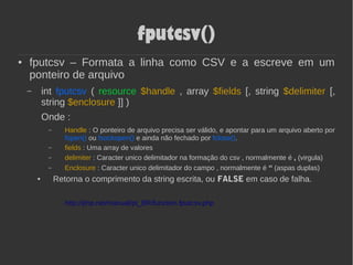 fputcsv()
● fputcsv – Formata a linha como CSV e a escreve em um
ponteiro de arquivo
– int fputcsv ( resource $handle , array $fields [, string $delimiter [,
string $enclosure ]] )
Onde :
– Handle : O ponteiro de arquivo precisa ser válido, e apontar para um arquivo aberto por
fopen() ou fsockopen() e ainda não fechado por fclose().
– fields : Uma array de valores
– delimiter : Caracter unico delimitador na formação do csv , normalmente é , (virgula)
– Enclosure : Caracter unico delimitador do campo , normalmente é “ (aspas duplas)
● Retorna o comprimento da string escrita, ou FALSE em caso de falha.
http://php.net/manual/pt_BR/function.fputcsv.php
 