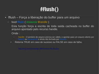 fflush()
● fflush – Força a liberação do buffer para um arquivo
– bool fflush ( resource $handle )
Esta função força a escrita de toda saída cacheada no buffer do
arquivo apontado pelo recurso handle.
Onde :
– Handle : O ponteiro de arquivo precisa ser válido, e apontar para um arquivo aberto por
fopen() ou fsockopen() e ainda não fechado por fclose().
● Retorna TRUE em caso de sucesso ou FALSE em caso de falha.
http://php.net/manual/pt_BR/function.fflush.php
 
