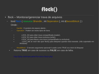 flock()
● flock – Monitorar/gerenciar trava de arquivos
– bool flock ( resource $handle , int $operation [, int &$wouldblock ] )
Onde :
– Handle : O ponteiro de arquivo aberto .
– Operation : Podem ser esses tipos de trava.
● LOCK_SH para obter trava compartilhada (reader).
● LOCK_EX para obter trava exclusiva (writer).
● LOCK_UN para liberar uma trava (compartilhada ou exclusiva).
● LOCK_NB se você não quer flock() para bloquear quando está travando. (não suportado em
Windows)
– Wouldblock : O terceiro argumento opcional é usado como TRUE se a lock irá bloquear
● Retorna TRUE em caso de sucesso ou FALSE em caso de falha.
http://php.net/manual/en/function.flock.php
 