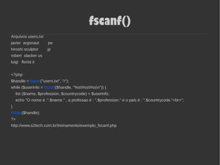 fscanf()
Arquivos users.txt
javier argonaut pe
hiroshi sculptor jp
robert slacker us
luigi florist it
<?php
$handle = fopen("users.txt", "r");
while ($userinfo = fscanf($handle, "%st%st%sn")) {
list ($name, $profession, $countrycode) = $userinfo;
echo "O nome é :".$name." , a profissao é : ".$profession." e o pais é : ".$countrycode."<br>";
}
fclose($handle);
?>
http://www.s2tech.com.br/treinamento/exemplo_fscanf.php
 