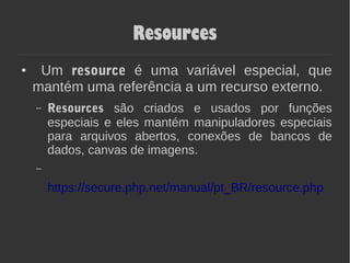 Resources
● Um resource é uma variável especial, que
mantém uma referência a um recurso externo.
– Resources são criados e usados por funções
especiais e eles mantém manipuladores especiais
para arquivos abertos, conexões de bancos de
dados, canvas de imagens.
https://secure.php.net/manual/pt_BR/resource.php
 
