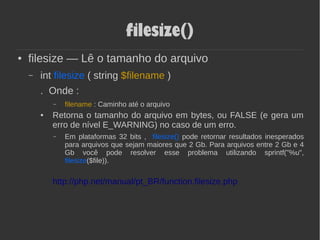 filesize()
● filesize — Lê o tamanho do arquivo
– int filesize ( string $filename )
. Onde :
– filename : Caminho até o arquivo
● Retorna o tamanho do arquivo em bytes, ou FALSE (e gera um
erro de nível E_WARNING) no caso de um erro.
– Em plataformas 32 bits , filesize() pode retornar resultados inesperados
para arquivos que sejam maiores que 2 Gb. Para arquivos entre 2 Gb e 4
Gb você pode resolver esse problema utilizando sprintf("%u",
filesize($file)).
http://php.net/manual/pt_BR/function.filesize.php
 