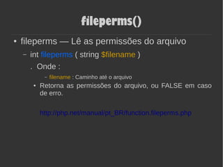 fileperms()
● fileperms — Lê as permissões do arquivo
– int fileperms ( string $filename )
. Onde :
– filename : Caminho até o arquivo
● Retorna as permissões do arquivo, ou FALSE em caso
de erro.
http://php.net/manual/pt_BR/function.fileperms.php
 