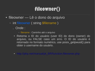 fileowner()
● fileowner — Lê o dono do arquivo
– int fileowner ( string $filename )
. Onde :
– filename : Caminho até o arquivo
● Retorna o ID do usuário (user ID) do dono (owner) do
arquivo, ou FALSE caso um erro. O ID do usuário é
retornado no formato numérico, use posix_getpwuid() para
obter o username do usuário.
● http://php.net/manual/pt_BR/function.fileowner.php
 