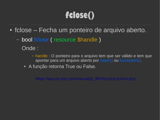 fclose()
● fclose – Fecha um ponteiro de arquivo aberto.
– bool fclose ( resource $handle )
Onde :
– handle : O ponteiro para o arquivo tem que ser válido e tem que
apontar para um arquivo aberto por fopen() ou fsockopen().
● A função retorna True ou False.
https://secure.php.net/manual/pt_BR/function.fclose.php
 