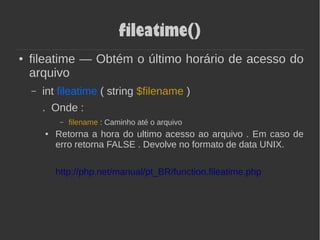 fileatime()
● fileatime — Obtém o último horário de acesso do
arquivo
– int fileatime ( string $filename )
. Onde :
– filename : Caminho até o arquivo
● Retorna a hora do ultimo acesso ao arquivo . Em caso de
erro retorna FALSE . Devolve no formato de data UNIX.
http://php.net/manual/pt_BR/function.fileatime.php
 