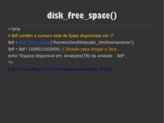 disk_free_space()
<?php
// $df contém o numero total de bytes disponíveis em "/"
$df = disk_free_space("/home/s2tec894/public_html/treinamento");
$df = $df / 1099511000000; // Divisão para chegar a Tera
echo "Espaco disponivel em terabytes(TB) da unidade : $df";
?>
http://www.s2tech.com.br/treinamento/exemplo_df.php
 