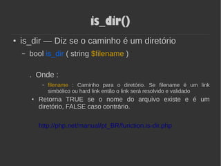 is_dir()
● is_dir — Diz se o caminho é um diretório
– bool is_dir ( string $filename )
. Onde :
– filename : Caminho para o diretório. Se filename é um link
simbólico ou hard link então o link será resolvido e validado
● Retorna TRUE se o nome do arquivo existe e é um
diretório, FALSE caso contrário.
http://php.net/manual/pt_BR/function.is-dir.php
 