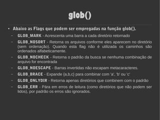 glob()
● Abaixo as Flags que podem ser empregadas na função glob().
– GLOB_MARK - Acrescenta uma barra a cada diretório retornado
– GLOB_NOSORT - Retorna os arquivos conforme eles aparecem no diretório
(sem ordenação). Quando esta flag não é utilizada os caminhos são
ordenados alfabeticamente.
– GLOB_NOCHECK - Retorna o padrão da busca se nenhuma combinação de
arquivo for encontrada
– GLOB_NOESCAPE - Barras invertidas não escapam metacaracteres.
– GLOB_BRACE - Expande {a,b,c} para combinar com 'a', 'b' ou 'c'
– GLOB_ONLYDIR - Retorna apenas diretórios que combinem com o padrão
– GLOB_ERR - Pára em erros de leitura (como diretórios que não podem ser
lidos), por padrão os erros são ignorados.
 