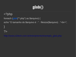 glob()
<?php
foreach (glob("*.php") as $arquivo) {
echo "O tamanho do $arquivo é : " . filesize($arquivo) . "<br>";
}
?>
http://www.s2tech.com.br/treinamento/exemplo_glob.php
 