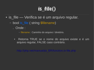 is_file()
● is_file — Verifica se é um arquivo regular.
– bool is_file ( string $filename)
. Onde :
– filename : Caminho do arquivo / diretório.
● Retorna TRUE se o nome do arquivo existe e é um
arquivo regular, FALSE caso contrário.
http://php.net/manual/pt_BR/function.is-file.php
 