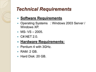 Technical Requirements
 Software Requirements
 Operating Systems : Windows 2003 Server /
Windows XP.
 MS- VS – 2005.
 C#.NET 2.0.
 Hardware Requirements:
 Pentium 4 with 3GHz.
 RAM: 2 GB.
 Hard Disk: 20 GB.
 