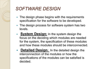 SOFTWARE DESIGN
 The design phase begins with the requirements
specification for the software to be developed.
 The design process for software system has two
levels.
 System Design: In the system design the
focus on the deciding which modules are needed
for the system, the specification of these modules
and how these modules should be interconnected.
 Detailed Design: In the detailed design the
interconnection of the modules or how the
specifications of the modules can be satisfied is
decided.
 