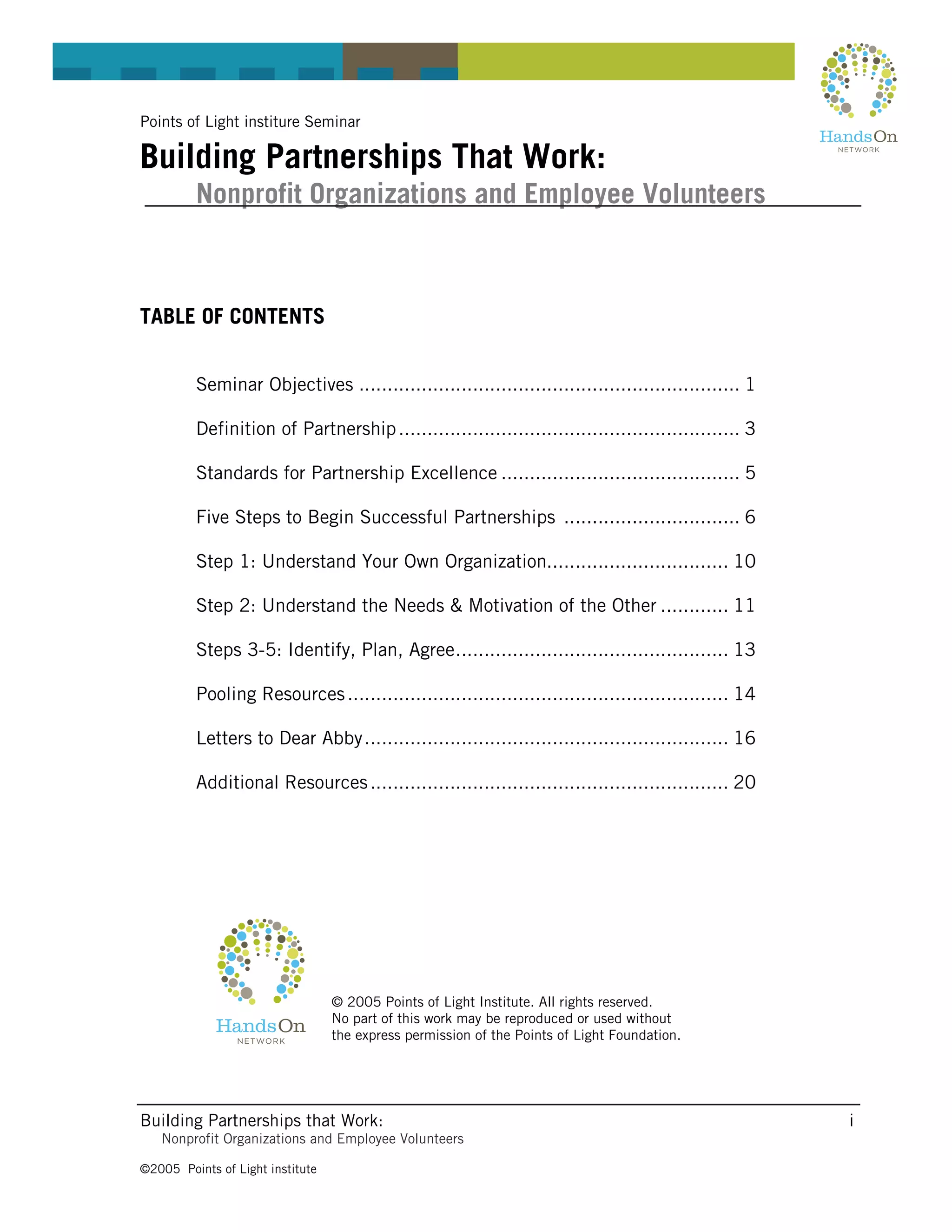 Points of Light institure Seminar

Building Partnerships That Work:
         Nonprofit Organizations and Employee Volunteers



TABLE OF CONTENTS


         Seminar Objectives ................................................................... 1

         Definition of Partnership ............................................................ 3

         Standards for Partnership Excellence .......................................... 5

         Five Steps to Begin Successful Partnerships ............................... 6

         Step 1: Understand Your Own Organization................................ 10

         Step 2: Understand the Needs & Motivation of the Other ............ 11

         Steps 3-5: Identify, Plan, Agree................................................ 13

         Pooling Resources ................................................................... 14

         Letters to Dear Abby ................................................................ 16

         Additional Resources ............................................................... 20




                                  © 2005 Points of Light Institute. All rights reserved.
                                  No part of this work may be reproduced or used without
                                  the express permission of the Points of Light Foundation.




Building Partnerships that Work:                                                                    i
   Nonprofit Organizations and Employee Volunteers

©2005 Points of Light institute
 