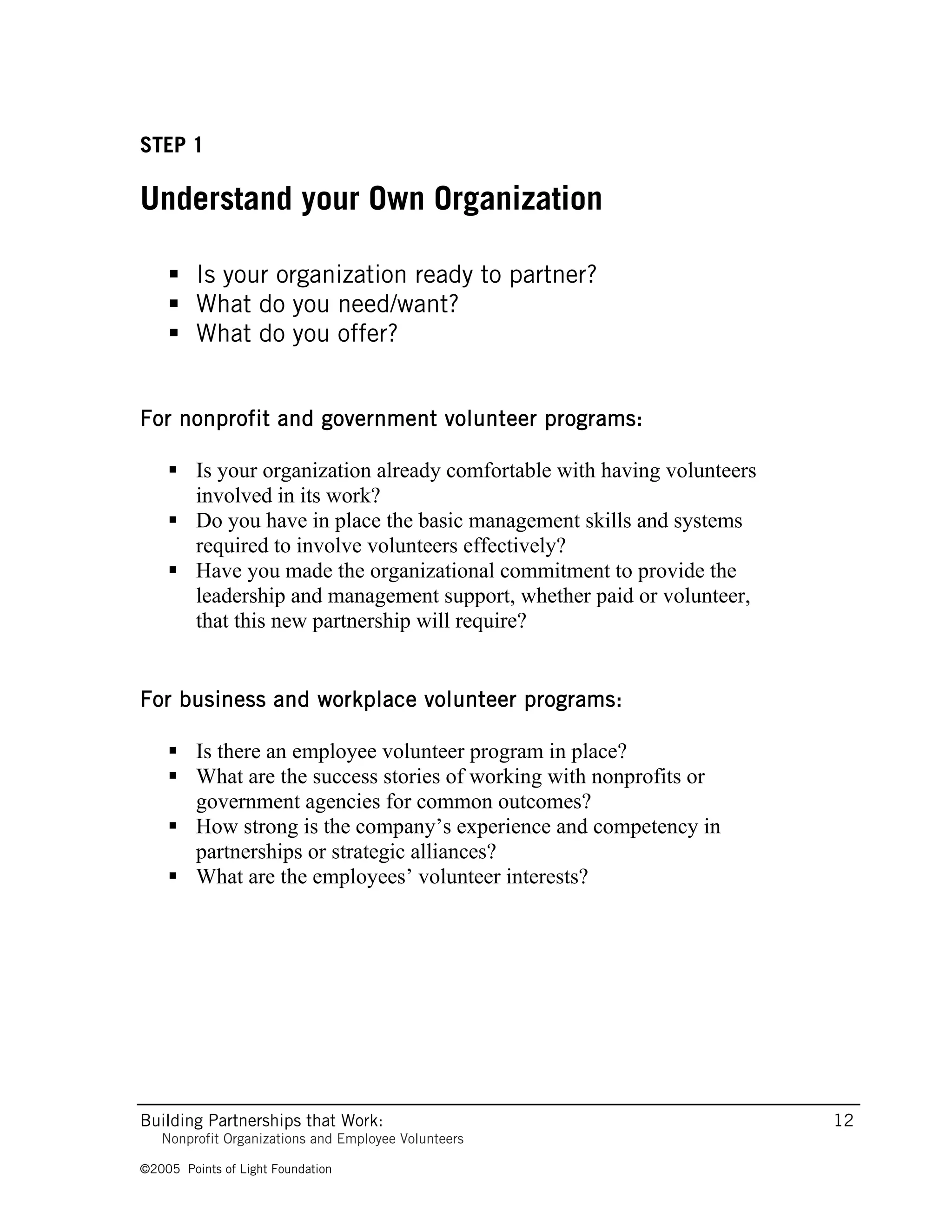 STEP 1

Understand your Own Organization

     Is your organization ready to partner?
     What do you need/want?
     What do you offer?


For nonprofit and government volunteer programs:

     Is your organization already comfortable with having volunteers
      involved in its work?
     Do you have in place the basic management skills and systems
      required to involve volunteers effectively?
     Have you made the organizational commitment to provide the
      leadership and management support, whether paid or volunteer,
      that this new partnership will require?


For business and workplace volunteer programs:

     Is there an employee volunteer program in place?
     What are the success stories of working with nonprofits or
      government agencies for common outcomes?
     How strong is the company’s experience and competency in
      partnerships or strategic alliances?
     What are the employees’ volunteer interests?




Building Partnerships that Work:                                        12
   Nonprofit Organizations and Employee Volunteers

©2005 Points of Light Foundation
 