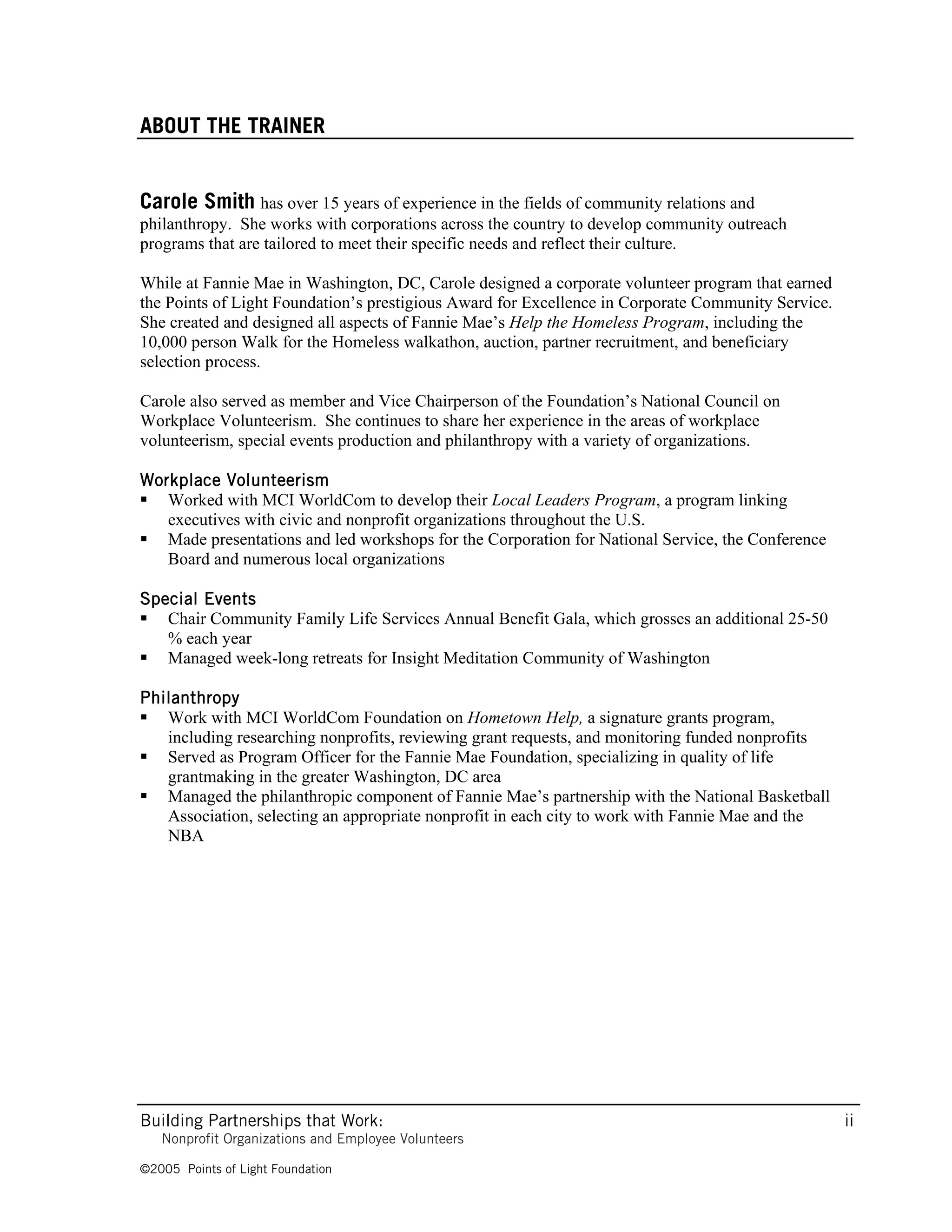 ABOUT THE TRAINER


Carole Smith has over 15 years of experience in the fields of community relations and
philanthropy. She works with corporations across the country to develop community outreach
programs that are tailored to meet their specific needs and reflect their culture.

While at Fannie Mae in Washington, DC, Carole designed a corporate volunteer program that earned
the Points of Light Foundation’s prestigious Award for Excellence in Corporate Community Service.
She created and designed all aspects of Fannie Mae’s Help the Homeless Program, including the
10,000 person Walk for the Homeless walkathon, auction, partner recruitment, and beneficiary
selection process.

Carole also served as member and Vice Chairperson of the Foundation’s National Council on
Workplace Volunteerism. She continues to share her experience in the areas of workplace
volunteerism, special events production and philanthropy with a variety of organizations.

Workplace Volunteerism
 Worked with MCI WorldCom to develop their Local Leaders Program, a program linking
   executives with civic and nonprofit organizations throughout the U.S.
 Made presentations and led workshops for the Corporation for National Service, the Conference
   Board and numerous local organizations

Special Events
 Chair Community Family Life Services Annual Benefit Gala, which grosses an additional 25-50
   % each year
 Managed week-long retreats for Insight Meditation Community of Washington

Philanthropy
 Work with MCI WorldCom Foundation on Hometown Help, a signature grants program,
   including researching nonprofits, reviewing grant requests, and monitoring funded nonprofits
 Served as Program Officer for the Fannie Mae Foundation, specializing in quality of life
   grantmaking in the greater Washington, DC area
 Managed the philanthropic component of Fannie Mae’s partnership with the National Basketball
   Association, selecting an appropriate nonprofit in each city to work with Fannie Mae and the
   NBA




Building Partnerships that Work:                                                                    ii
   Nonprofit Organizations and Employee Volunteers

©2005 Points of Light Foundation
 