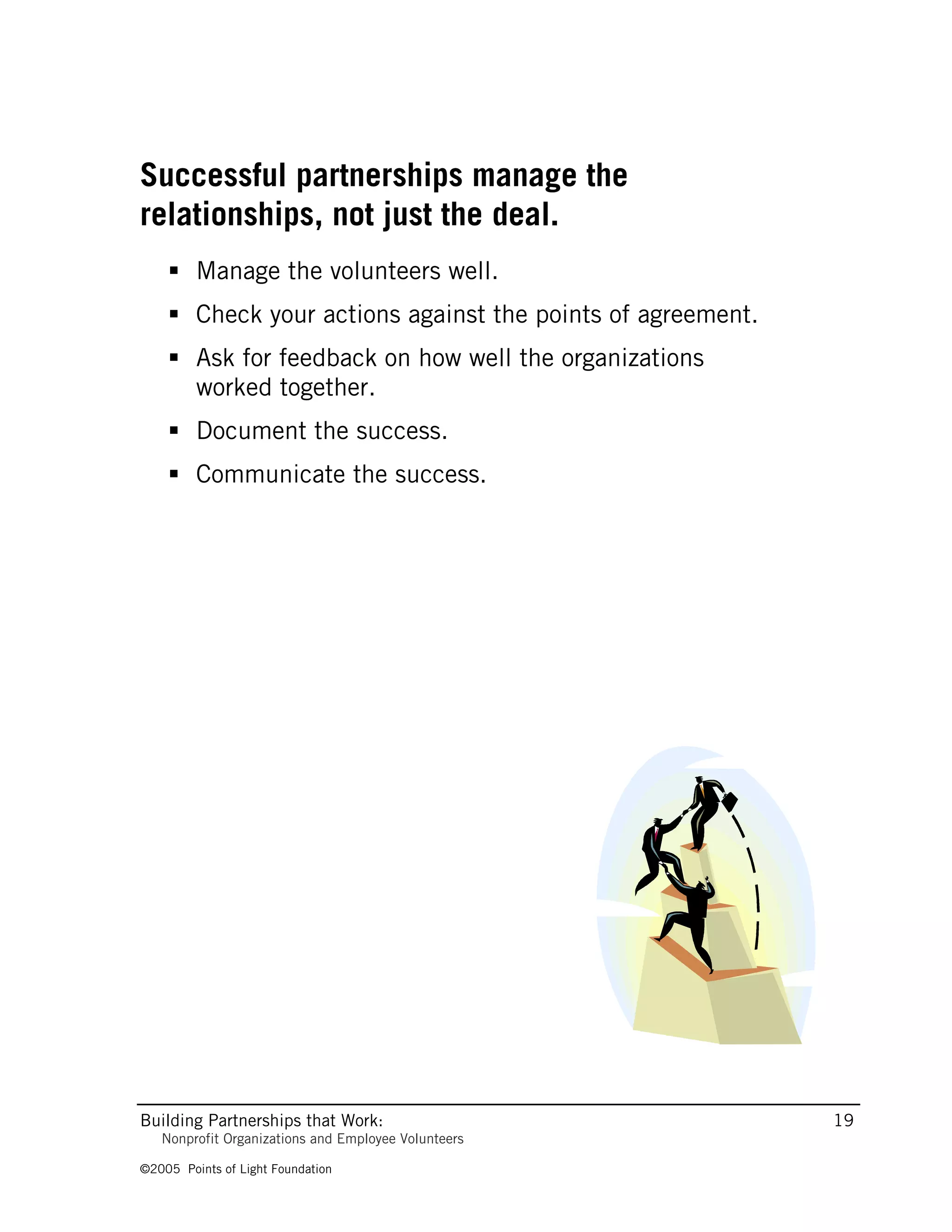 Successful partnerships manage the
relationships, not just the deal.
     Manage the volunteers well.
     Check your actions against the points of agreement.
     Ask for feedback on how well the organizations
      worked together.
     Document the success.
     Communicate the success.




Building Partnerships that Work:                            19
   Nonprofit Organizations and Employee Volunteers

©2005 Points of Light Foundation
 