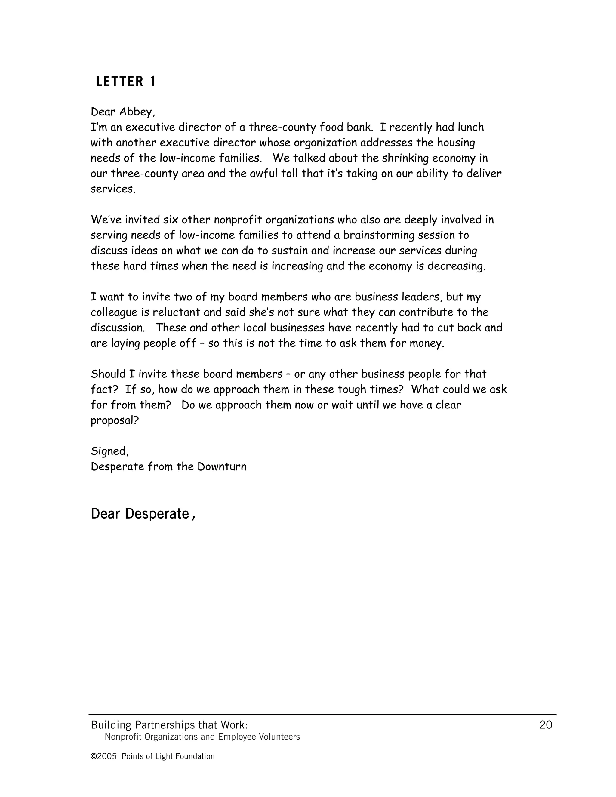 LETTER 1

Dear Abbey,
I’m an executive director of a three-county food bank. I recently had lunch
with another executive director whose organization addresses the housing
needs of the low-income families. We talked about the shrinking economy in
our three-county area and the awful toll that it’s taking on our ability to deliver
services.

We’ve invited six other nonprofit organizations who also are deeply involved in
serving needs of low-income families to attend a brainstorming session to
discuss ideas on what we can do to sustain and increase our services during
these hard times when the need is increasing and the economy is decreasing.

I want to invite two of my board members who are business leaders, but my
colleague is reluctant and said she’s not sure what they can contribute to the
discussion. These and other local businesses have recently had to cut back and
are laying people off – so this is not the time to ask them for money.

Should I invite these board members – or any other business people for that
fact? If so, how do we approach them in these tough times? What could we ask
for from them? Do we approach them now or wait until we have a clear
proposal?

Signed,
Desperate from the Downturn



Dear Desperate,




Building Partnerships that Work:                                                      20
   Nonprofit Organizations and Employee Volunteers

©2005 Points of Light Foundation
 