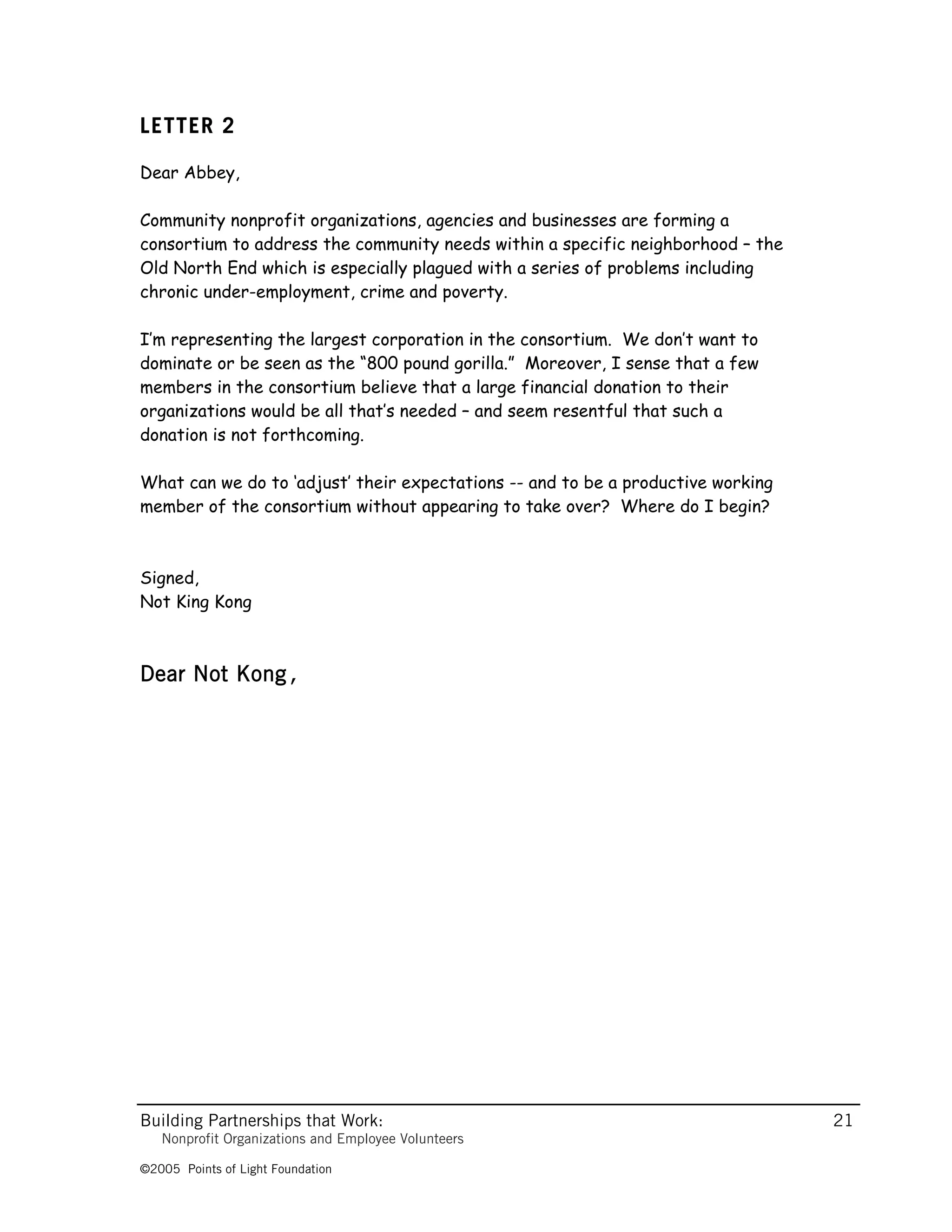 LETTER 2

Dear Abbey,

Community nonprofit organizations, agencies and businesses are forming a
consortium to address the community needs within a specific neighborhood – the
Old North End which is especially plagued with a series of problems including
chronic under-employment, crime and poverty.

I’m representing the largest corporation in the consortium. We don’t want to
dominate or be seen as the “800 pound gorilla.” Moreover, I sense that a few
members in the consortium believe that a large financial donation to their
organizations would be all that’s needed – and seem resentful that such a
donation is not forthcoming.

What can we do to ‘adjust’ their expectations -- and to be a productive working
member of the consortium without appearing to take over? Where do I begin?



Signed,
Not King Kong



Dear Not Kong,




Building Partnerships that Work:                                                  21
   Nonprofit Organizations and Employee Volunteers

©2005 Points of Light Foundation
 