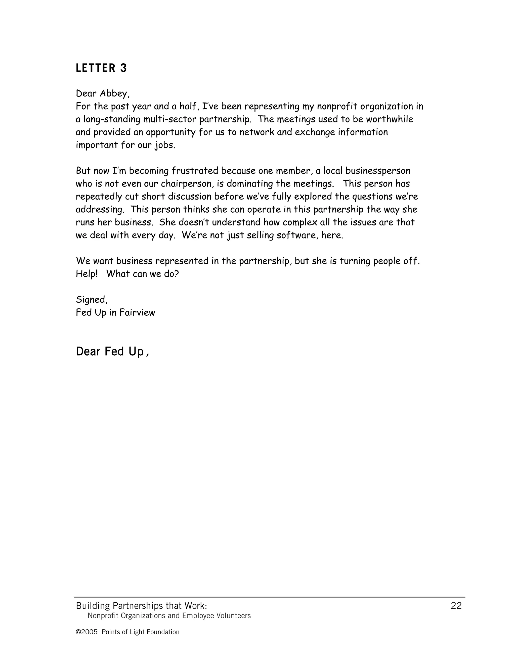 LETTER 3

Dear Abbey,
For the past year and a half, I’ve been representing my nonprofit organization in
a long-standing multi-sector partnership. The meetings used to be worthwhile
and provided an opportunity for us to network and exchange information
important for our jobs.

But now I’m becoming frustrated because one member, a local businessperson
who is not even our chairperson, is dominating the meetings. This person has
repeatedly cut short discussion before we’ve fully explored the questions we’re
addressing. This person thinks she can operate in this partnership the way she
runs her business. She doesn’t understand how complex all the issues are that
we deal with every day. We’re not just selling software, here.

We want business represented in the partnership, but she is turning people off.
Help! What can we do?

Signed,
Fed Up in Fairview



Dear Fed Up,




Building Partnerships that Work:                                                    22
   Nonprofit Organizations and Employee Volunteers

©2005 Points of Light Foundation
 